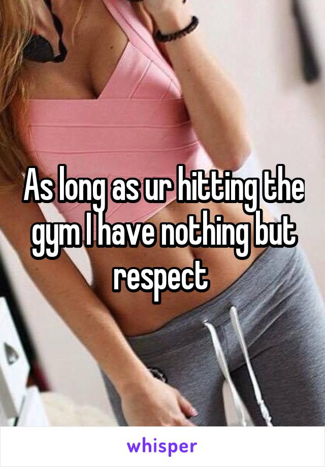 As long as ur hitting the gym I have nothing but respect 