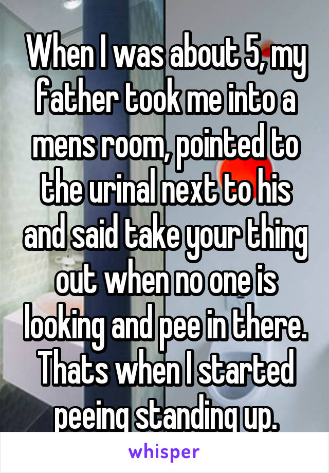 When I was about 5, my father took me into a mens room, pointed to the urinal next to his and said take your thing out when no one is looking and pee in there. Thats when I started peeing standing up.