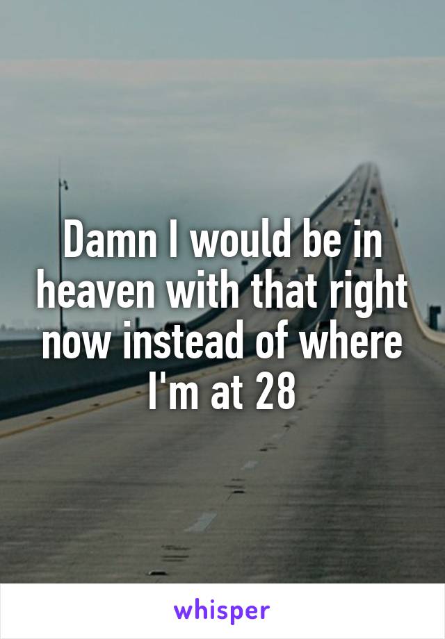 Damn I would be in heaven with that right now instead of where I'm at 28