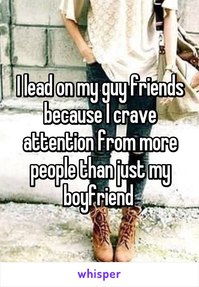 I lead on my guy friends because I crave attention from more people than just my boyfriend 