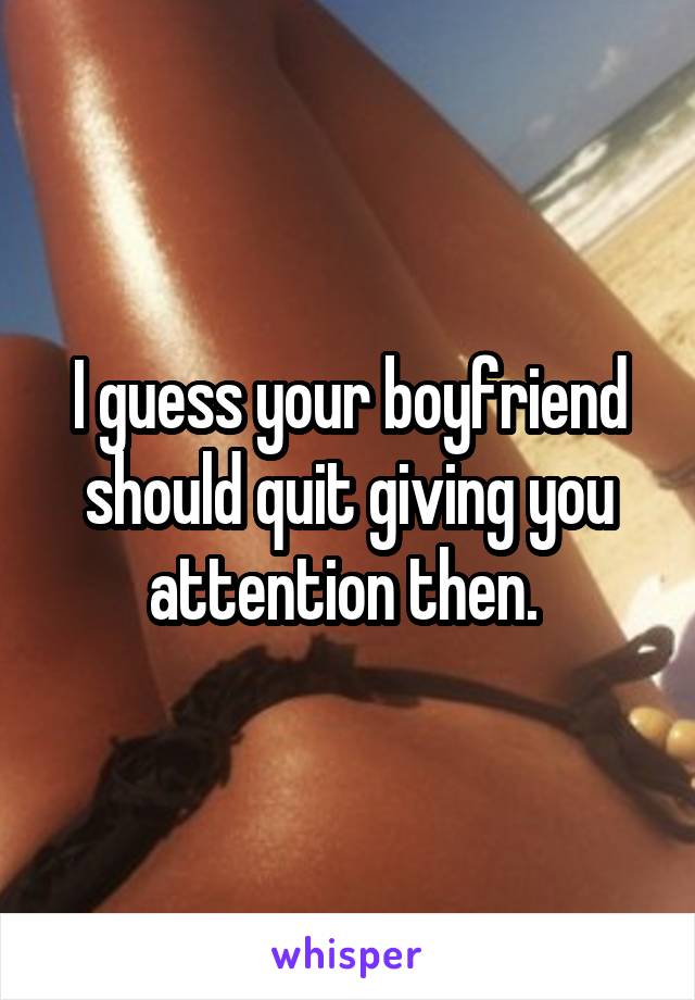 I guess your boyfriend should quit giving you attention then. 