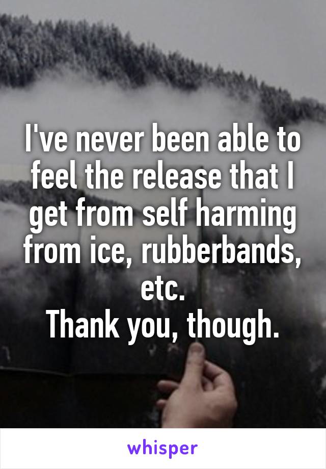 I've never been able to feel the release that I get from self harming from ice, rubberbands, etc.
Thank you, though.