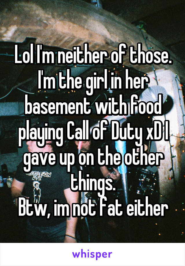 Lol I'm neither of those. I'm the girl in her basement with food playing Call of Duty xD I gave up on the other things.
Btw, im not fat either