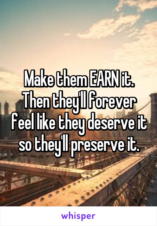 Make them EARN it. Then they'll forever feel like they deserve it so they'll preserve it.