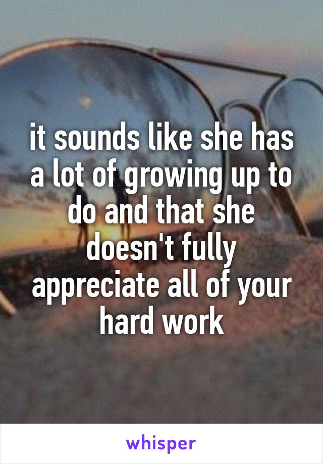 it sounds like she has a lot of growing up to do and that she doesn't fully appreciate all of your hard work