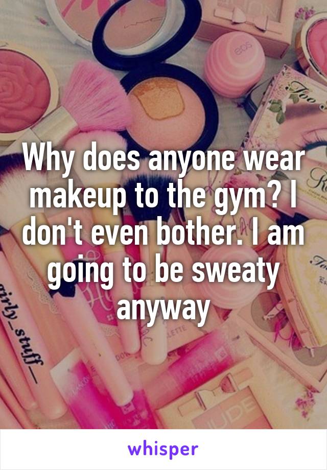 Why does anyone wear makeup to the gym? I don't even bother. I am going to be sweaty anyway