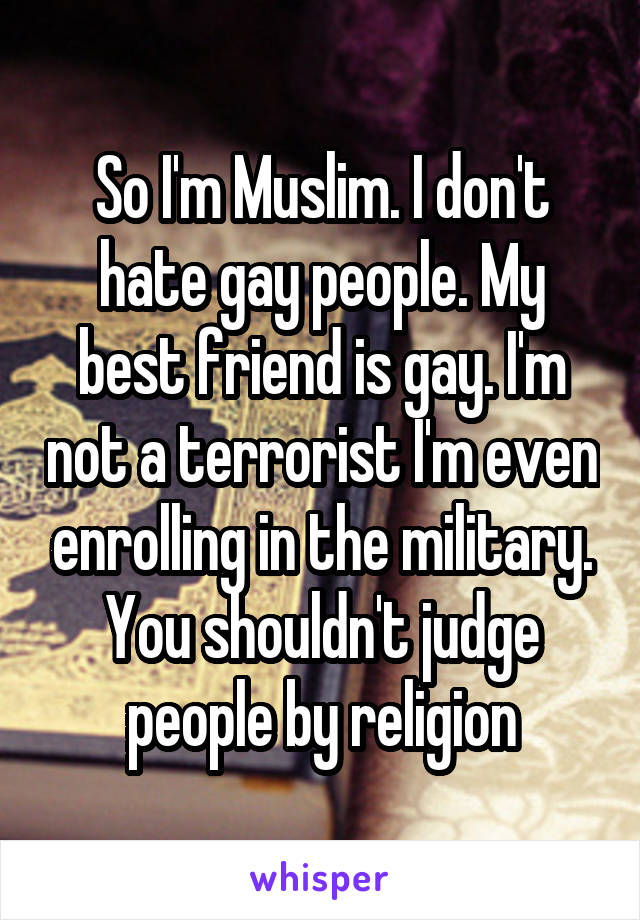 So I'm Muslim. I don't hate gay people. My best friend is gay. I'm not a terrorist I'm even enrolling in the military. You shouldn't judge people by religion