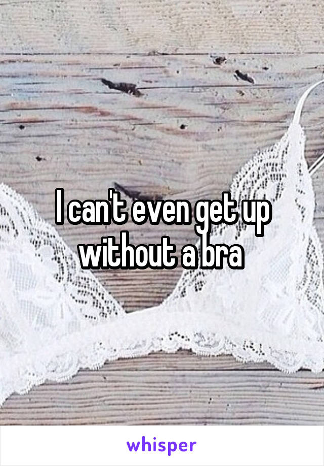 I can't even get up without a bra 