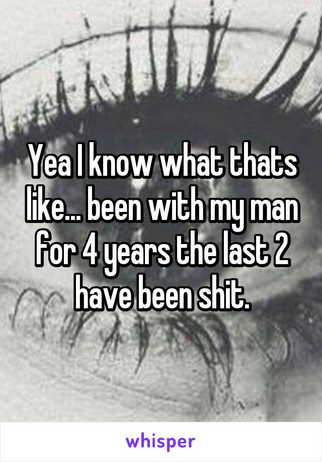 Yea I know what thats like... been with my man for 4 years the last 2 have been shit.