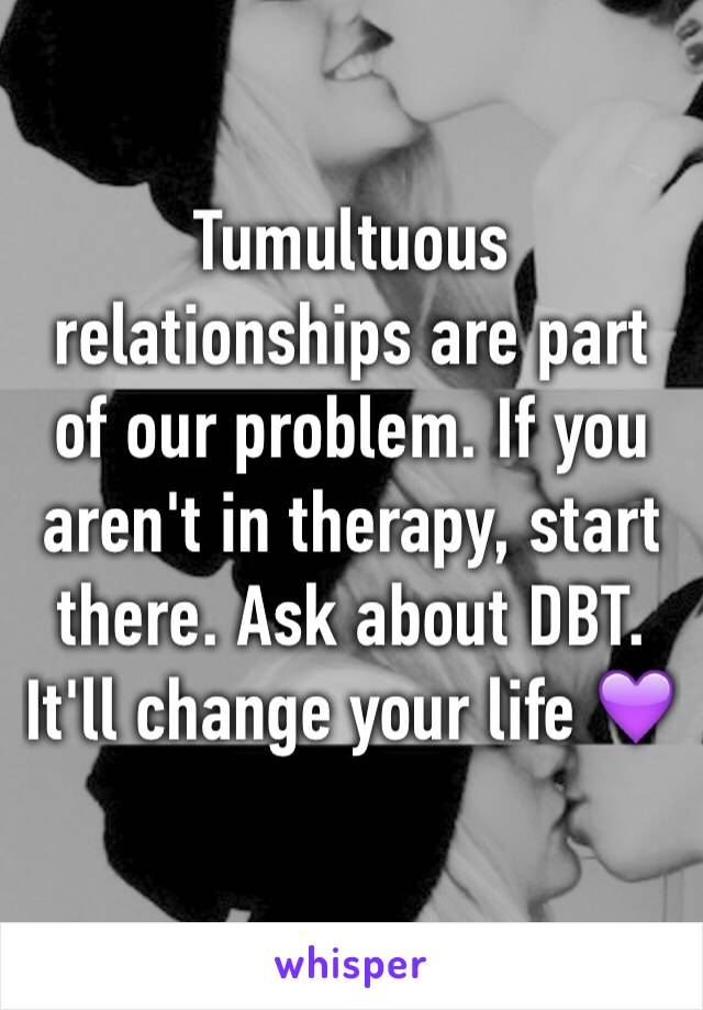 Tumultuous relationships are part of our problem. If you aren't in therapy, start there. Ask about DBT. It'll change your life 💜
