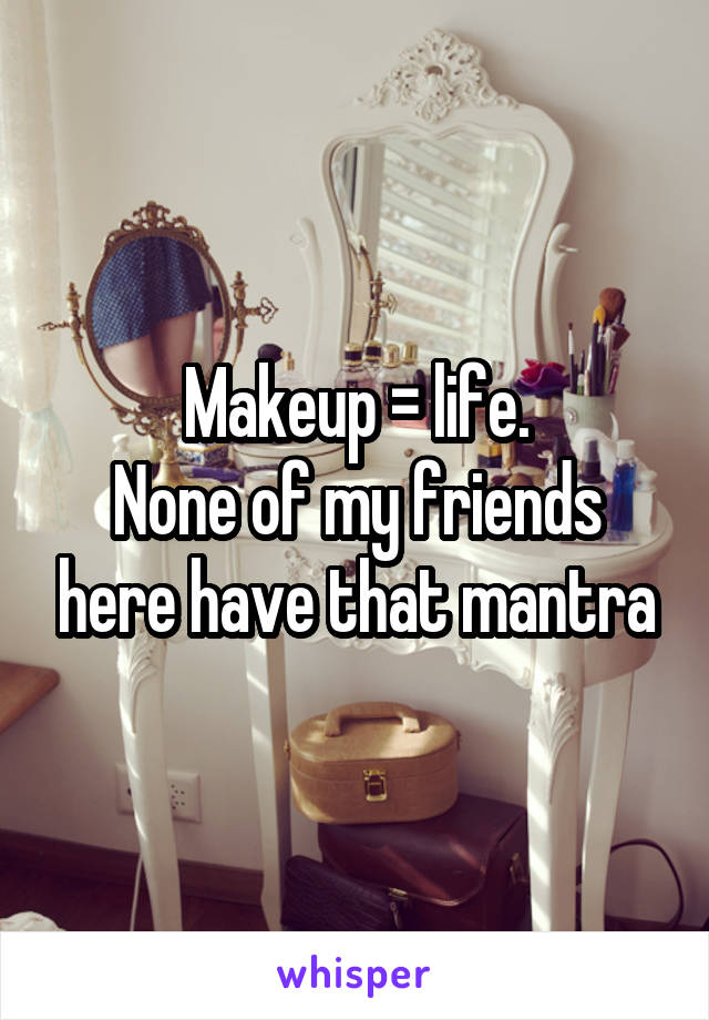 Makeup = life.
None of my friends here have that mantra