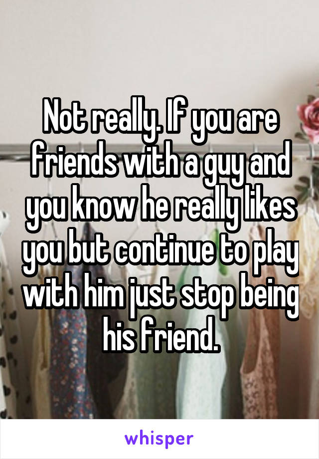 Not really. If you are friends with a guy and you know he really likes you but continue to play with him just stop being his friend.