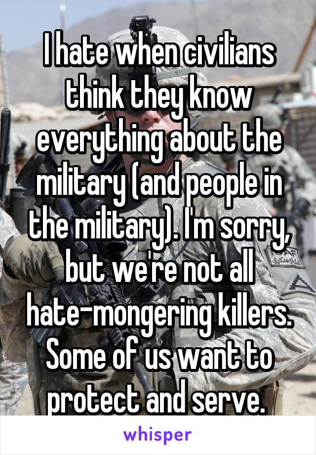 I hate when civilians think they know everything about the military (and people in the military). I'm sorry, but we're not all hate-mongering killers. Some of us want to protect and serve. 