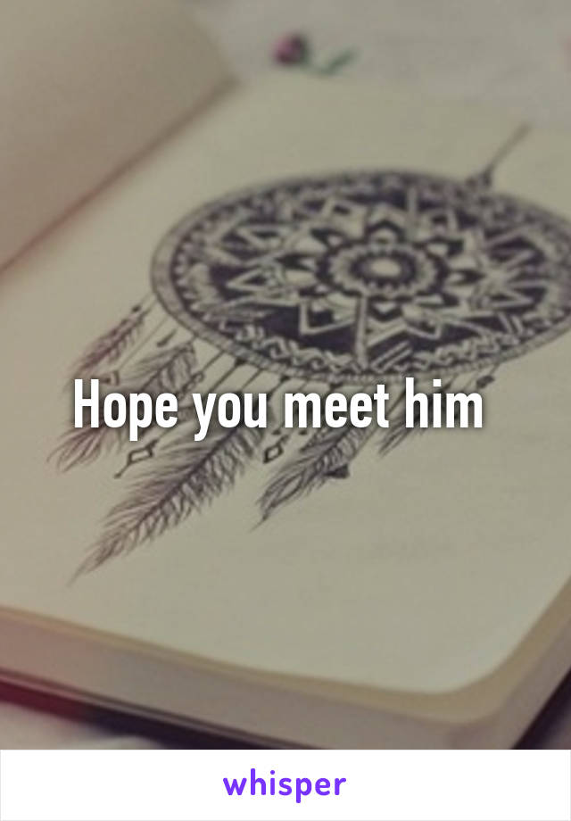 Hope you meet him 