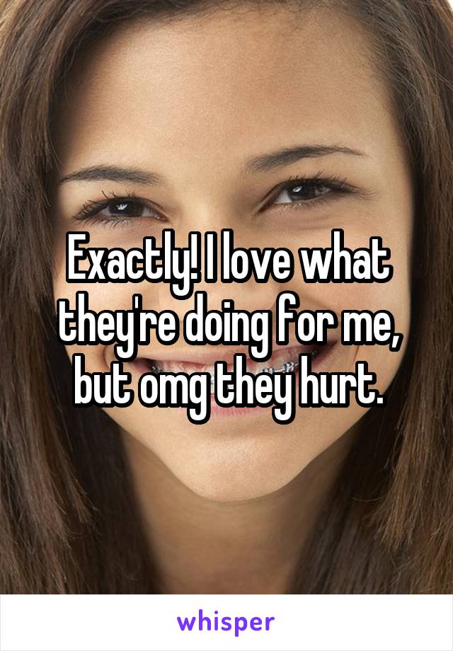 Exactly! I love what they're doing for me, but omg they hurt.