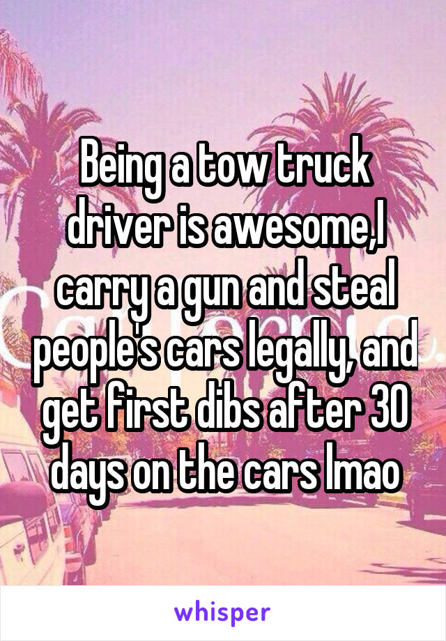 Being a tow truck driver is awesome,I carry a gun and steal people's cars legally, and get first dibs after 30 days on the cars lmao