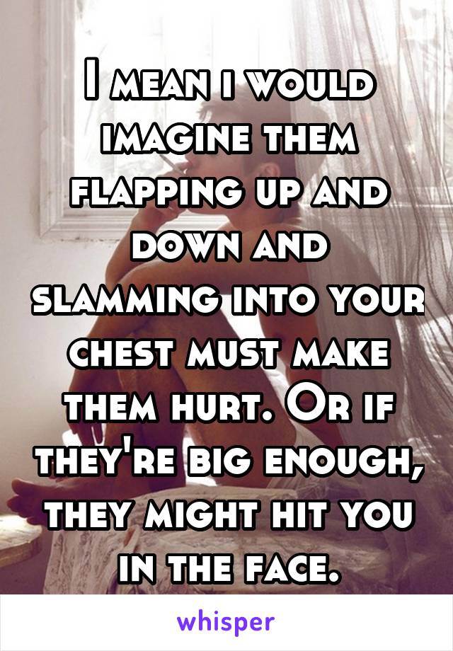 I mean i would imagine them flapping up and down and slamming into your chest must make them hurt. Or if they're big enough, they might hit you in the face.