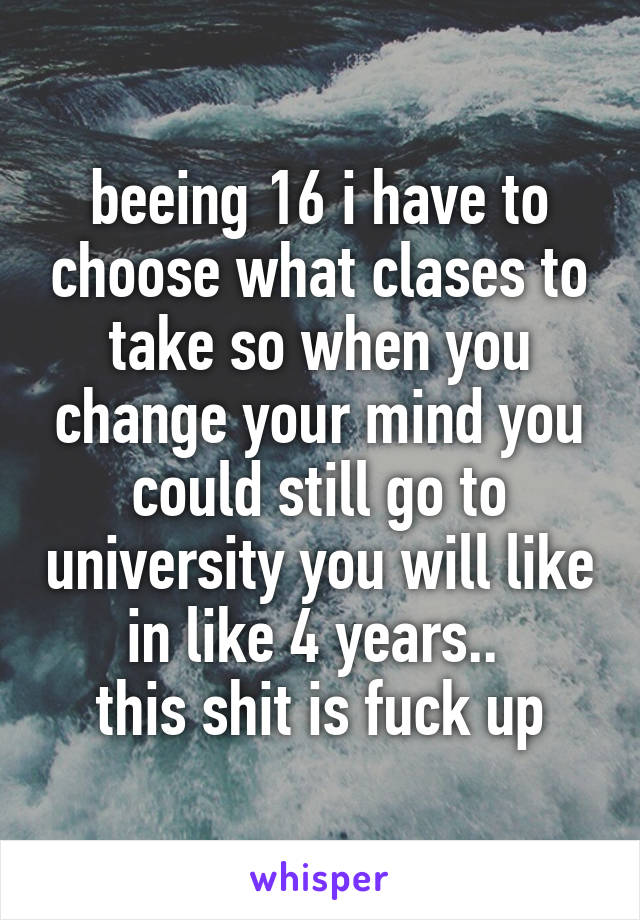 beeing 16 i have to choose what clases to take so when you change your mind you could still go to university you will like in like 4 years.. 
this shit is fuck up