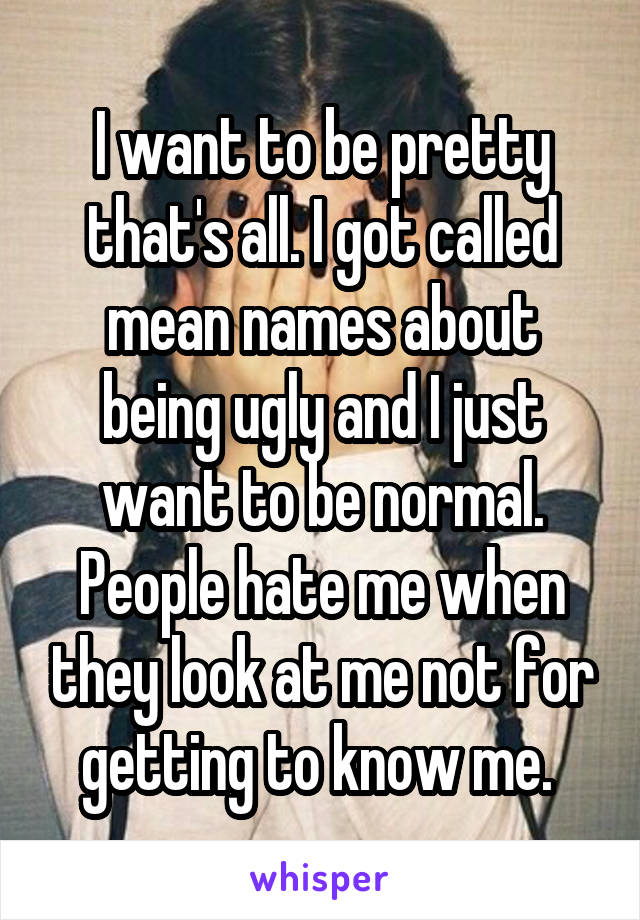 I want to be pretty that's all. I got called mean names about being ugly and I just want to be normal. People hate me when they look at me not for getting to know me. 