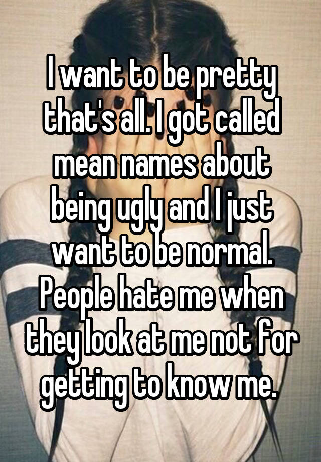 I want to be pretty that's all. I got called mean names about being ugly and I just want to be normal. People hate me when they look at me not for getting to know me. 