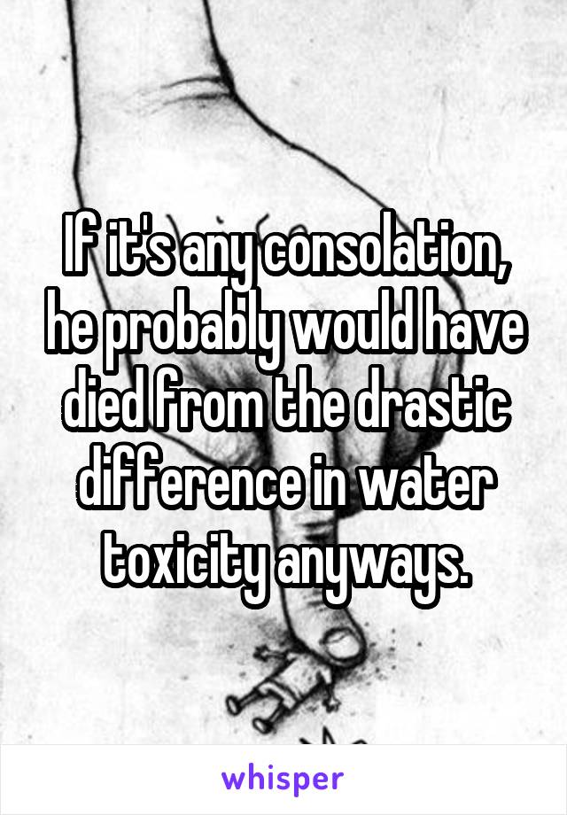 If it's any consolation, he probably would have died from the drastic difference in water toxicity anyways.