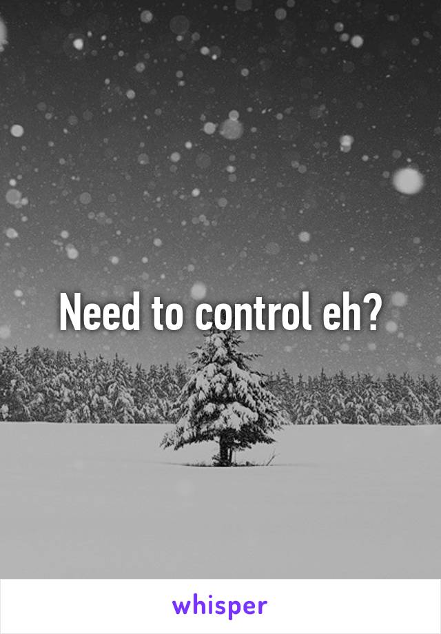 Need to control eh?