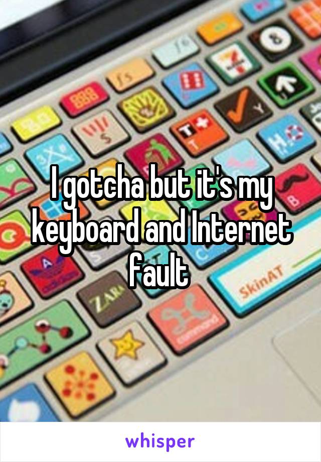 I gotcha but it's my keyboard and Internet fault 