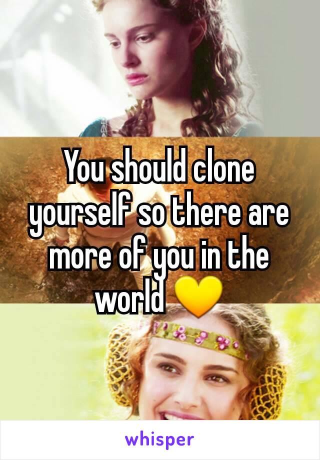 You should clone yourself so there are more of you in the world 💛