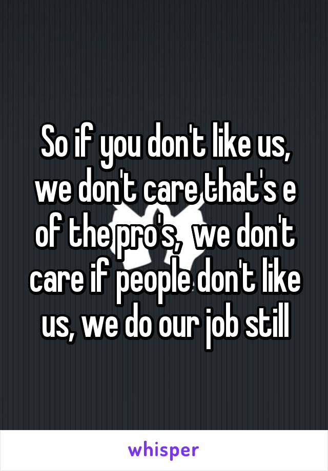 So if you don't like us, we don't care that's e of the pro's,  we don't care if people don't like us, we do our job still