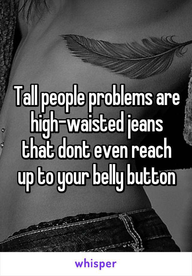 Tall people problems are high-waisted jeans that dont even reach up to your belly button