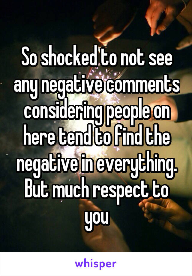 So shocked to not see any negative comments considering people on here tend to find the negative in everything. But much respect to you