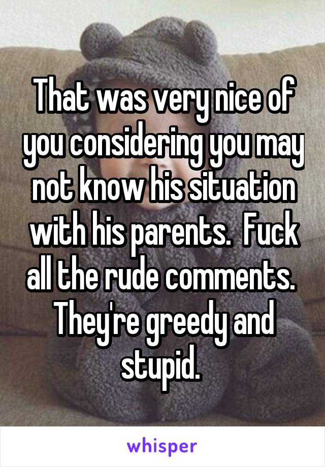 That was very nice of you considering you may not know his situation with his parents.  Fuck all the rude comments.  They're greedy and stupid. 