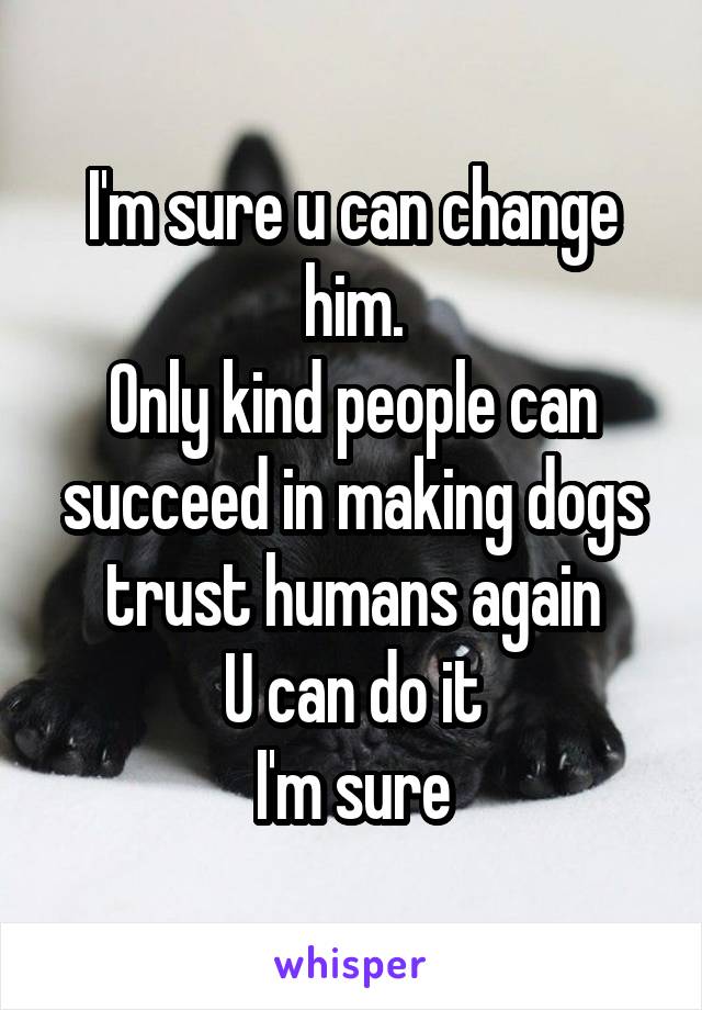 I'm sure u can change him.
Only kind people can succeed in making dogs trust humans again
U can do it
I'm sure