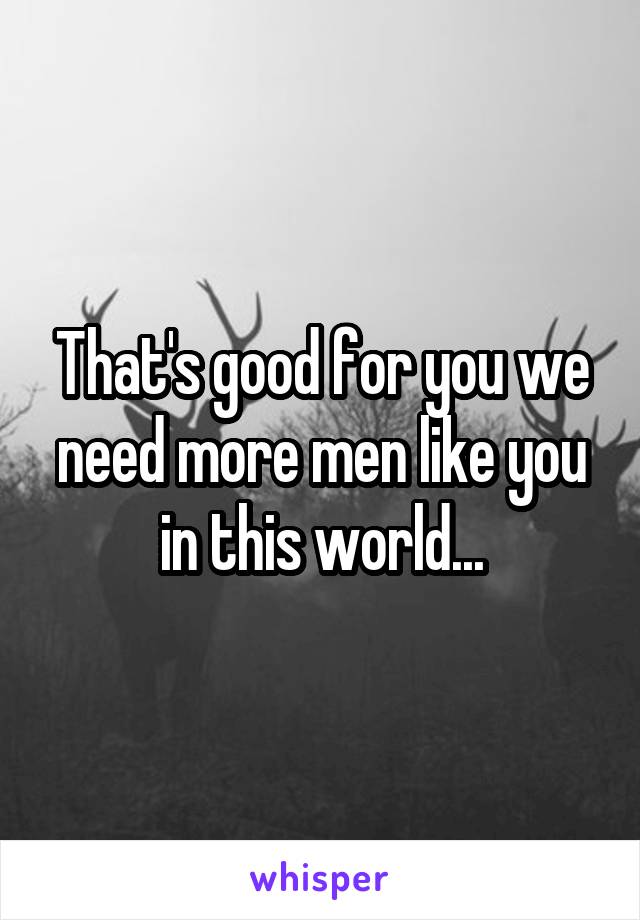 That's good for you we need more men like you in this world...