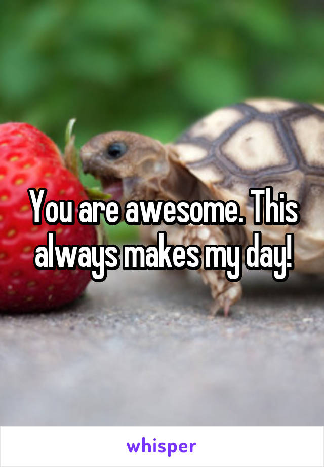 You are awesome. This always makes my day!