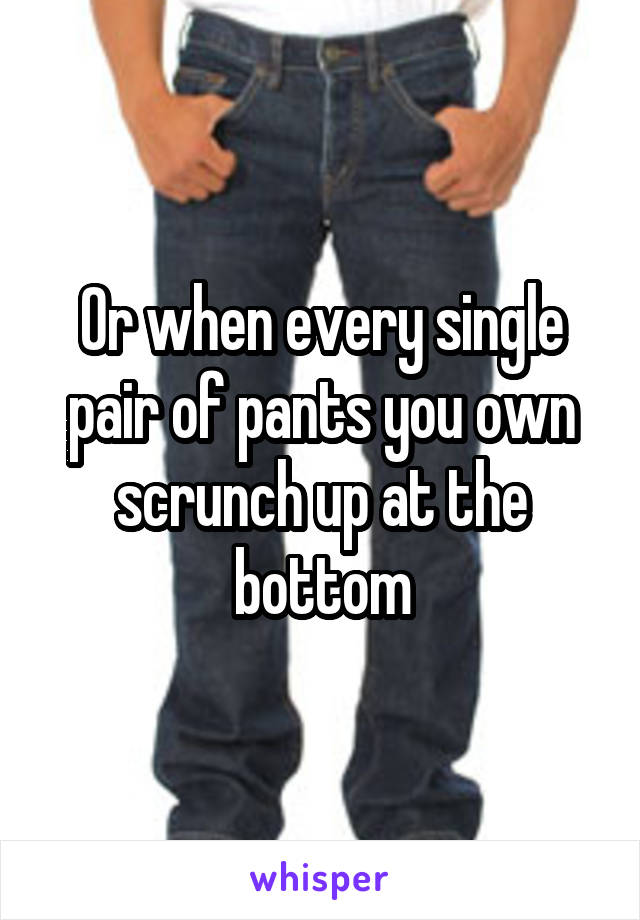 Or when every single pair of pants you own scrunch up at the bottom