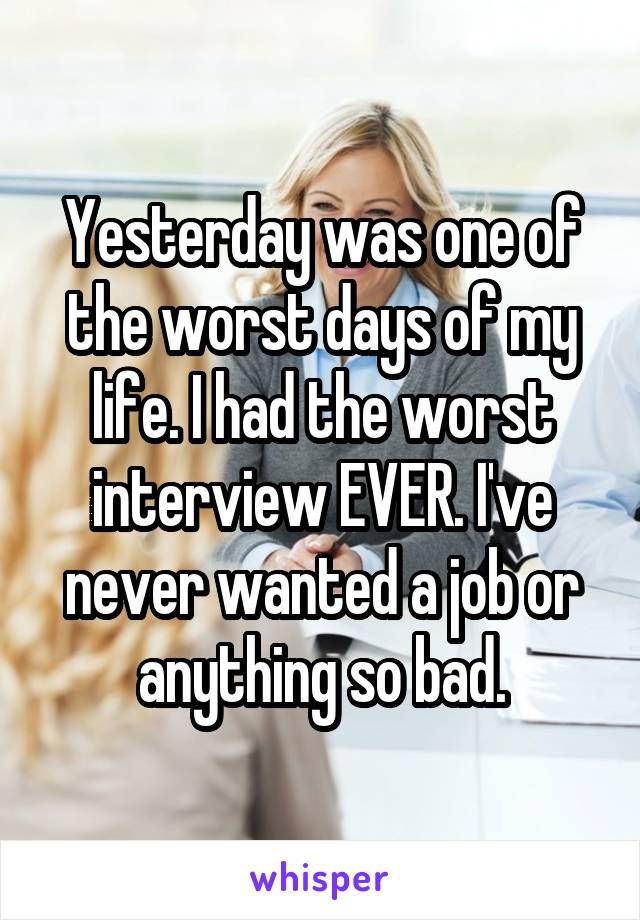 Yesterday was one of the worst days of my life. I had the worst interview EVER. I've never wanted a job or anything so bad.