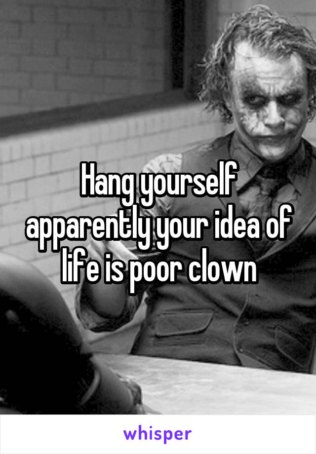 Hang yourself apparently your idea of life is poor clown