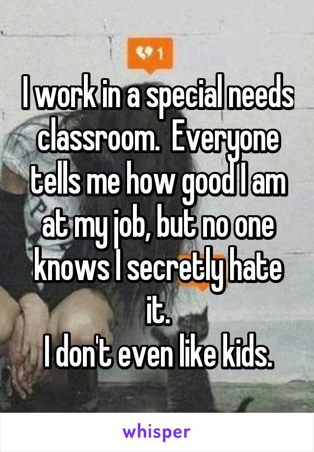 I work in a special needs classroom.  Everyone tells me how good I am at my job, but no one knows I secretly hate it.
I don't even like kids.