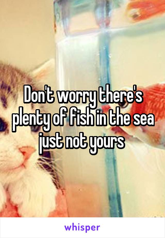 Don't worry there's plenty of fish in the sea just not yours 