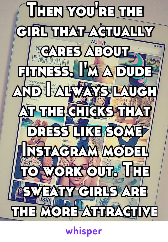 Then you're the girl that actually cares about fitness. I'm a dude and I always laugh at the chicks that dress like some Instagram model to work out. The sweaty girls are the more attractive ones. 