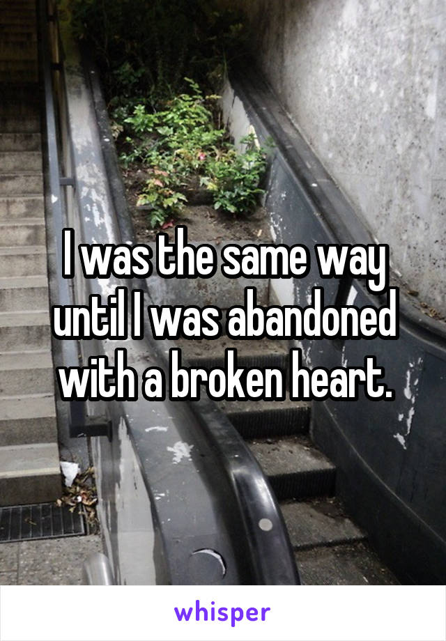 I was the same way until I was abandoned with a broken heart.
