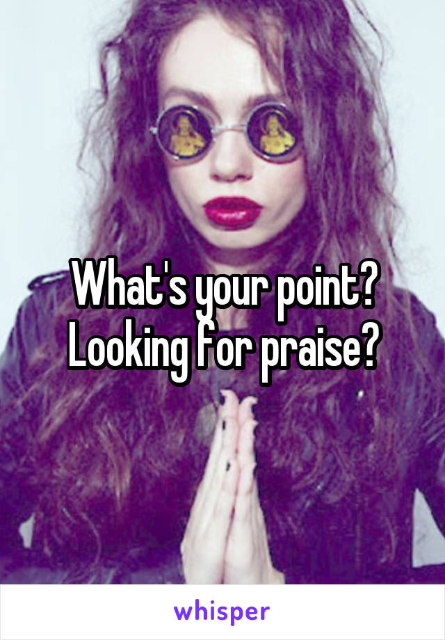 What's your point? Looking for praise?