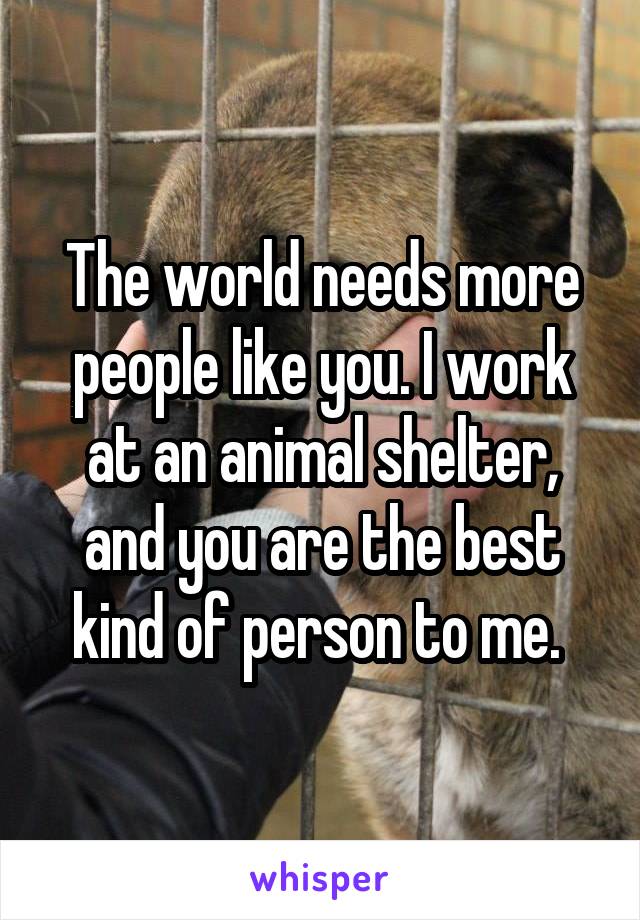The world needs more people like you. I work at an animal shelter, and you are the best kind of person to me. 