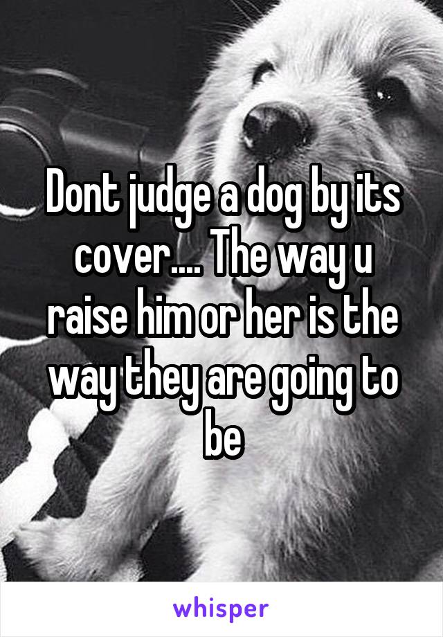 Dont judge a dog by its cover.... The way u raise him or her is the way they are going to be