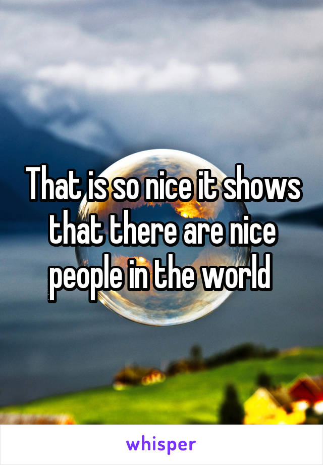 That is so nice it shows that there are nice people in the world 