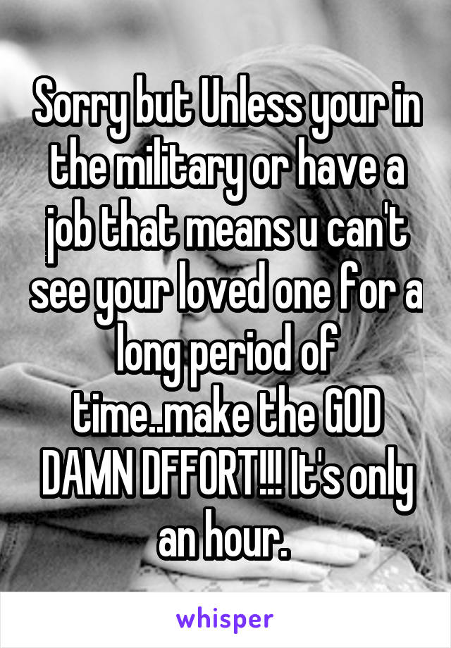 Sorry but Unless your in the military or have a job that means u can't see your loved one for a long period of time..make the GOD DAMN DFFORT!!! It's only an hour. 
