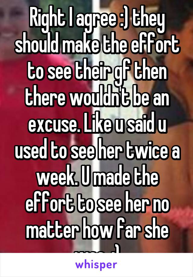 Right I agree :) they should make the effort to see their gf then there wouldn't be an excuse. Like u said u used to see her twice a week. U made the effort to see her no matter how far she was. :)