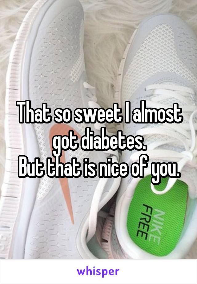 That so sweet I almost got diabetes.
But that is nice of you.