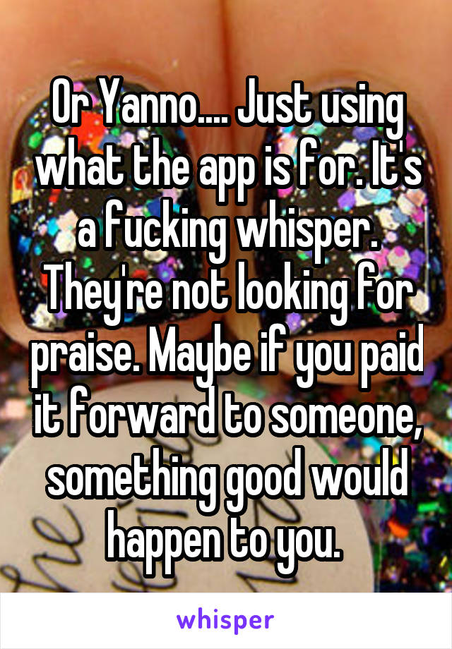 Or Yanno.... Just using what the app is for. It's a fucking whisper. They're not looking for praise. Maybe if you paid it forward to someone, something good would happen to you. 